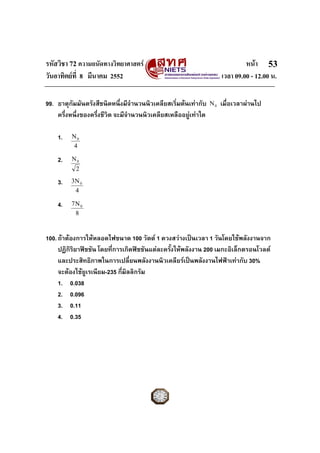 รหัสวิชา 72 ความถนัดทางวิทยาศาสตร หนา
วันอาทิตยที่ 8 มีนาคม 2552 เวลา 09.00 - 12.00 น.
53
4
N0
2
N0
4
N3 0
8
N7 0
0N99. ธาตุกัมมันตรังสีชนิดหนึ่งมีจํานวนนิวเคลียสเริ่มตนเทากับ เมื่อเวลาผานไป
ครึ่งหนึ่งของครึ่งชีวิต จะมีจํานวนนิวเคลียสเหลืออยูเทาใด
1.
2.
3.
4.
100.ถาตองการใหหลอดไฟขนาด 100 วัตต 1 ดวงสวางเปนเวลา 1 วันโดยใชพลังงานจาก
ปฏิกิริยาฟชชัน โดยที่การเกิดฟชชันแตละครั้งใหพลังงาน 200 เมกะอิเล็กตรอนโวลต
และประสิทธิภาพในการเปลี่ยนพลังงานนิวเคลียรเปนพลังงานไฟฟาเทากับ 30%
จะตองใชยูเรเนียม-235 กี่มิลลิกรัม
1. 0.038
2. 0.096
3. 0.11
4. 0.35
 