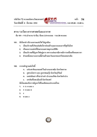 รหัสวิชา 72 ความถนัดทางวิทยาศาสตร หนา
วันอาทิตยที่ 8 มีนาคม 2552 เวลา 09.00 - 12.00 น.
54
สาระ 1.4 โลก ดาราศาสตรและอวกาศ
ขอ 101 – 113 (จํานวน 13 ขอ) ขอละ 2.0 คะแนน รวม 26 คะแนน
101. ขอใดกลาวถึงวงแหวนแหงไฟ ไมถูกตอง
1. เปนบริเวณที่เกิดแผนดินไหวคอนขางรุนแรงและมากที่สุดในโลก
2. เปนแนวรอยตอที่ลอมรอบมหาสมุทรแปซิฟก
3. เปนบริเวณที่มีภูเขาไฟอยูมาก เพราะแผนธรณีภาคมีการเคลื่อนที่ตลอดเวลา
4. สวนหนึ่งของวงแหวนนี้ผานดานตะวันออกของทวีปออสเตรเลีย
102. จากหลักฐานตอไปนี้
ก. แทงเสาหินบะซอลต ในอําเภอเขาสมิง จังหวัดตราด
ข. ภูพระอังคาร และ ภูเขาพนมรุง จังหวัดบุรีรัมย
ค. แหลงดินขาวที่เขาปางคา อําเภอแจหม จังหวัดลําปาง
ง. เสาดินที่แพะเมืองผี จังหวัดแพร
ขอใดแสดงถึงการมีภูเขาไฟในอดีตของประเทศไทย
1. ก ข ค และ ง
2. ก ข และ ค
3. ง
4. ค และ ง
 