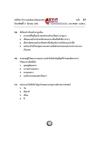 รหัสวิชา 72 ความถนัดทางวิทยาศาสตร หนา
วันอาทิตยที่ 8 มีนาคม 2552 เวลา 09.00 - 12.00 น.
57
108. ขอใดกลาวถึงเนบิวลาถูกตอง
1. ดาวฤกษที่อยูในบริเวณเนบิวลามักจะเปนดาวอายุมาก
2. เมื่อมองเนบิวลาผานกลองสองตาจะเห็นเปนฝาสีขาวจางๆ
3. ตนกําเนิดของเนบิวลาคือสสารดั้งเดิมหลังการเกิดบิกแบงเทานั้น
4. เนบิวลาหัวมาในกลุมดาวนายพรานเปนตัวอยางของเนบิวลาสวางประเภท
เรืองแสง
109. ตามทฤษฎีวิวัฒนาการของดาวฤกษ ปจจัยสําคัญที่สุดที่กําหนดเสนทางการ
วิวัฒนาการคือขอใด
1. อุณหภูมิของดาว
2. ความสวางของดาว
3. มวลของดาว
4. องคประกอบของสสารในดาว
110. หนวยเวลาในขอใด ไมถูกกําหนดจากเหตุการณทางดาราศาสตร
1. วัน
2. สัปดาห
3. เดือน
4. ป
 