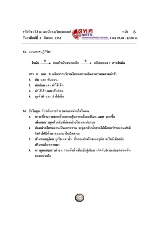 รหัสวิชา 72 ความถนัดทางวิทยาศาสตร หนา
วันอาทิตยที่ 8 มีนาคม 2552 เวลา 09.00 - 12.00 น.
6
13. แผนภาพปฏิกิริยา
ไขมัน หยดไขมันขนาดเล็ก กลีเซอรอล + กรดไขมัน
สาร ก และ ข ผลิตจากบริเวณใดของทางเดินอาหารคนตามลําดับ
1. ตับ และ ตับออน
2. ตับออน และ ลําไสเล็ก
3. ลําไสเล็ก และ ตับออน
4. ถุงน้ําดี และ ลําไสเล็ก
14. ขอใดถูก เกี่ยวกับการทํางานของหนวยไตในคน
1. ภาวะที่รางกายขาดน้ําจะกระตุนการหลั่งฮอรโมน ADH มากขึ้น
เพื่อลดการดูดน้ํากลับที่ทอหนวยไต และทอรวม
2. ทอหนวยไตของคนเปนเบาหวาน จะดูดกลับน้ําตาลไดนอยกวาของคนปกติ
จึงทําใหมีน้ําตาลออกมาในปสสาวะ
3. ปริมาณกลูโคส ยูเรีย และน้ํา ที่กรองผานโกลเมอรูลัส จะใกลเคียงกับ
ปริมาณในพลาสมา
4. การดูดกลับสารตางๆ รวมทั้งน้ําเพื่อเขาสูเลือด เกิดที่บริเวณทอขดสวนตน
ของหนวยไต
ก ข
 