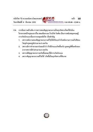 รหัสวิชา 72 ความถนัดทางวิทยาศาสตร หนา
วันอาทิตยที่ 8 มีนาคม 2552 เวลา 09.00 - 12.00 น.
60
114. จากขอความขางตน การตรวจพบสัญญาณรบกวนในทุกทิศทางโดยใชกลอง
โทรทรรศนวิทยุของอารโน เพนเซียส และ โรเบิรต วิลสัน เปนการสนับสนุนทฤษฎี
การเกิดบิกแบงเนื่องจากเหตุผลขอใด เปนสําคัญ
1. เพราะพลังงานของสัญญาณรบกวนที่วัดไดเทียบเทากับพลังงานการแผรังสีของ
วัตถุดําอุณหภูมิประมาณ 3 เคลวิน
2. เพราะมีการทํานายมากอนแลววา ถามีบิกแบงเกิดขึ้นจริง อุณหภูมิพื้นหลังของ
อวกาศควรมีคาประมาณ 3 เคลวิน
3. เพราะมีสัญญาณรบกวนเกิดขึ้นขณะที่มีการเกิดบิกแบง
4. เพราะสัญญาณรบกวนที่วัดได เกิดขึ้นในทุกทิศทางที่สังเกต
 