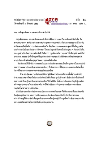 รหัสวิชา 72 ความถนัดทางวิทยาศาสตร หนา
วันอาทิตยที่ 8 มีนาคม 2552 เวลา 09.00 - 12.00 น.
65
จงอานขอมูลดานลาง และตอบคําถามขอ 119
กลุมสํารวจของ ดร.เจมส เคนเนตต นักธรณีวิทยาจากมหาวิทยาลัยแคลิฟอรเนีย ใน
ซานตาบาบารา สหรัฐอเมริกา ขุดพบวัตถุตกกระทบจากตางถิ่น และเพชรขนาดเล็กระดับ
นาโนเมตร ในพื้นที่สํารวจวัฒนธรรมโคลวิส ซึ่งเปนอารยธรรมของมนุษยที่ตั้งถิ่นฐานใน
อเมริกาเหนือในยุคกอนประวัติศาสตร โดยหลักฐานที่คนพบนั้นมีอายุพอ ๆ กับยุคเริ่มตน
ของยุคน้ําแข็งอันยาวนานนับพันป ที่เรียกวา “ยุคยังเกอรดรายแอส” ซึ่งมีอายุยอนหลังไป
ประมาณ 13,000 ป ซึ่งเปนยุคที่ขอมูลทางธรณีวิทยาของสิ่งมีชีวิตขนาดใหญหลายชนิด
หายไป และเปนชวงสิ้นสุดยุควัฒนธรรมโคลวิสอีกดวย
ทีมสํารวจไดใชกลองจุลทรรศนแบบสองผานศึกษาเพชรเม็ดเล็กๆ เหลานี้ และพบวามี
เพชรจํานวนมากในคารบอนทรงกลมเล็กๆ ที่เกิดจากการที่วัตถุละลายและกอตัวในเสี้ยว
วินาที โดยอาจเกิดจากการปะทะของวัตถุนอกโลก
ดาน ดร.อัลเลน เวสต นักธรณีวิทยาผูมีสวนรวมในการศึกษาครั้งนี้ดวยกลาววา
จํานวนของเพชรที่พบนั้นมีมากกวาที่พบในพื้นที่รอบๆ นับลานเทา ซึ่งยืนยันวาไมมีทางที่
เพชรจะเขาไปอยูในคารบอนทรงกลมดวยวิธีอื่นไดอีก ทั้งนี้การไมพบเศษวัตถุที่พุงชนโลก
หรือหลุมอุกกาบาตในอเมริกาเหนือ ทําใหนักวิจัยมองวาอุกกาบาตหรือดาวหางนาจะ
ระเบิดขึ้นกลางอากาศเสียกอน
นักวิจัยตางถกเถียงกันวาการระเบิดกลางอากาศนั้นอาจทําใหเกิดการเปลี่ยนแปลงครั้ง
ใหญของภูมิอากาศ และการเปลี่ยนแปลงอยางฉับพลันของพืช ซึ่งทําใหยากตอการ
ดํารงชีวิตอยูไดของสัตวเลี้ยงลูกดวยนมขนาดใหญและผูลาในยุคโคลวิส ซึ่งสาเหตุการดับ
สลายของวัฒนธรรมโคลวิสเปนที่ถกเถียงยาวนาน
 