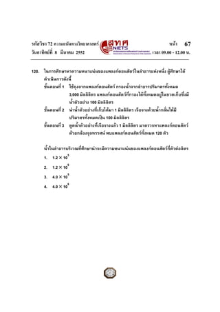 รหัสวิชา 72 ความถนัดทางวิทยาศาสตร หนา
วันอาทิตยที่ 8 มีนาคม 2552 เวลา 09.00 - 12.00 น.
67
120. ในการศึกษาหาความหนาแนนของแพลงกตอนสัตวในลําธารแหงหนึ่ง ผูศึกษาได
ดําเนินการดังนี้
ขั้นตอนที่ 1 ใชถุงลากแพลงกตอนสัตว กรองน้ําจากลําธารปริมาตรทั้งหมด
3,000 มิลลิลิตร แพลงกตอนสัตวที่กรองไดทั้งหมดอยูในขวดเก็บซึ่งมี
น้ําตัวอยาง 100 มิลลิลิตร
ขั้นตอนที่ 2 นําน้ําตัวอยางที่เก็บไดมา 1 มิลลิลิตร เจือจางดวยน้ํากลั่นใหมี
ปริมาตรทั้งหมดเปน 100 มิลลิลิตร
ขั้นตอนที่ 3 ดูดน้ําตัวอยางที่เจือจางแลว 1 มิลลิลิตร มาตรวจหาแพลงกตอนสัตว
ดวยกลองจุลทรรศน พบแพลงกตอนสัตวทั้งหมด 120 ตัว
น้ําในลําธารบริเวณที่ศึกษานาจะมีความหนาแนนของแพลงกตอนสัตวกี่ตัวตอลิตร
1. 1.2 × 105
2. 1.2 × 106
3. 4.0 × 105
4. 4.0 × 106
 