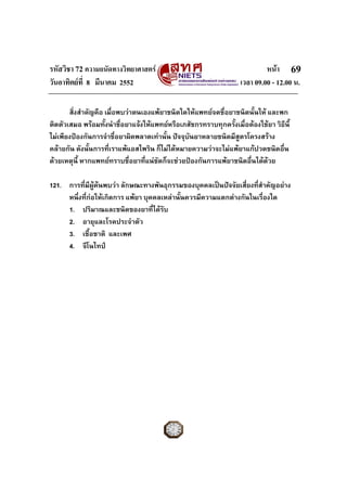 รหัสวิชา 72 ความถนัดทางวิทยาศาสตร หนา
วันอาทิตยที่ 8 มีนาคม 2552 เวลา 09.00 - 12.00 น.
69
สิ่งสําคัญคือ เมื่อพบวาตนเองแพยาชนิดใดใหแพทยจดชื่อยาชนิดนั้นให และพก
ติดตัวเสมอ พรอมทั้งนําชื่อยาแจงใหแพทยหรือเภสัชกรทราบทุกครั้งเมื่อตองใชยา วิธีนี้
ไมเพียงปองกันการจําชื่อยาผิดพลาดเทานั้น ปจจุบันยาหลายชนิดมีสูตรโครงสราง
คลายกัน ดังนั้นการที่เราแพแอสไพริน ก็ไมไดหมายความวาจะไมแพยาแกปวดชนิดอื่น
ดวยเหตุนี้ หากแพทยทราบชื่อยาที่แนชัดก็จะชวยปองกันการแพยาชนิดอื่นไดดวย
121. การที่มีผูคนพบวา ลักษณะทางพันธุกรรมของบุคคลเปนปจจัยเสี่ยงที่สําคัญอยาง
หนึ่งที่กอใหเกิดการ แพยา บุคคลเหลานั้นควรมีความแตกตางกันในเรื่องใด
1. ปริมาณและชนิดของยาที่ไดรับ
2. อายุและโรคประจําตัว
3. เชื้อชาติ และเพศ
4. จีโนไทป
 