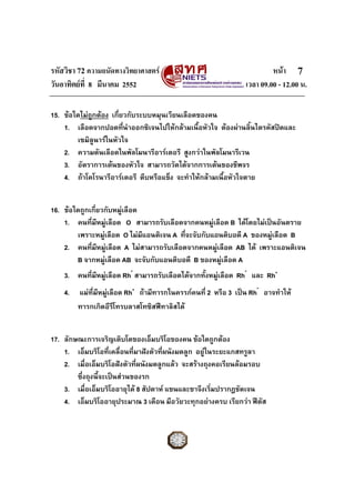 รหัสวิชา 72 ความถนัดทางวิทยาศาสตร หนา
วันอาทิตยที่ 8 มีนาคม 2552 เวลา 09.00 - 12.00 น.
7
15. ขอใดไมถูกตอง เกี่ยวกับระบบหมุนเวียนเลือดของคน
1. เลือดจากปอดที่นําออกซิเจนไปใหกลามเนื้อหัวใจ ตองผานลิ้นไตรคัสปดและ
เซมิลูนารในหัวใจ
2. ความดันเลือดในพัลโมนารีอารเตอรี สูงกวาในพัลโมนารีเวน
3. อัตราการเตนของหัวใจ สามารถวัดไดจากการเตนของชีพจร
4. ถาโคโรนารีอารเตอรี ตีบหรือแข็ง จะทําใหกลามเนื้อหัวใจตาย
16. ขอใดถูกเกี่ยวกับหมูเลือด
1. คนที่มีหมูเลือด O สามารถรับเลือดจากคนหมูเลือด B ไดโดยไมเปนอันตราย
เพราะหมูเลือด O ไมมีแอนติเจน A ที่จะจับกับแอนติบอดี A ของหมูเลือด B
2. คนที่มีหมูเลือด A ไมสามารถรับเลือดจากคนหมูเลือด AB ได เพราะแอนติเจน
B จากหมูเลือด AB จะจับกับแอนติบอดี B ของหมูเลือด A
3. คนที่มีหมูเลือด Rh
-
สามารถรับเลือดไดจากทั้งหมูเลือด Rh
-
และ Rh+
4. แมที่มีหมูเลือด Rh+
ถามีทารกในครรภคนที่ 2 หรือ 3 เปน Rh
-
อาจทําให
ทารกเกิดอีรีโทรบลาสโทซิสฟทาลิสได
17. ลักษณะการเจริญเติบโตของเอ็มบริโอของคน ขอใดถูกตอง
1. เอ็มบริโอที่เคลื่อนที่มาฝงตัวที่ผนังมดลูก อยูในระยะแกสทรูลา
2. เมื่อเอ็มบริโอฝงตัวที่ผนังมดลูกแลว จะสรางถุงคอเรียนลอมรอบ
ซึ่งถุงนี้จะเปนสวนของรก
3. เมื่อเอ็มบริโออายุได 8 สัปดาห แขนและขาจึงเริ่มปรากฎชัดเจน
4. เอ็มบริโออายุประมาณ 3 เดือน มีอวัยวะทุกอยางครบ เรียกวา ฟตัส
 