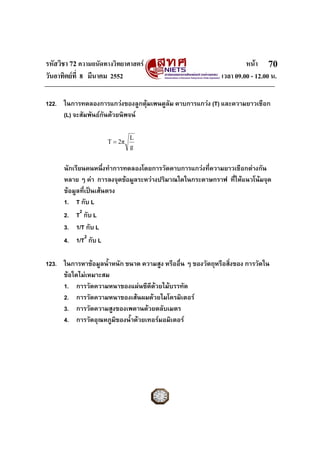 รหัสวิชา 72 ความถนัดทางวิทยาศาสตร หนา
วันอาทิตยที่ 8 มีนาคม 2552 เวลา 09.00 - 12.00 น.
70
122. ในการทดลองการแกวงของลูกตุมเพนดูลัม คาบการแกวง (T) และความยาวเชือก
(L) จะสัมพันธกันดวยนิพจน
g
L
2πT =
นักเรียนคนหนึ่งทําการทดลองโดยการวัดคาบการแกวงที่ความยาวเชือกตางกัน
หลาย ๆ คา การลงจุดขอมูลระหวางปริมาณใดในกระดาษกราฟ ที่ใหแนวโนมจุด
ขอมูลที่เปนเสนตรง
1. T กับ L
2. T2
กับ L
3. 1/T กับ L
4. 1/T2
กับ L
123. ในการหาขอมูลน้ําหนัก ขนาด ความสูง หรืออื่น ๆ ของวัตถุหรือสิ่งของ การวัดใน
ขอใดไมเหมาะสม
1. การวัดความหนาของแผนซีดีดวยไมบรรทัด
2. การวัดความหนาของเสนผมดวยไมโครมิเตอร
3. การวัดความสูงของเพดานดวยตลับเมตร
4. การวัดอุณหภูมิของน้ําดวยเทอรมอมิเตอร
 