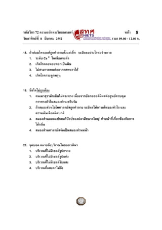 รหัสวิชา 72 ความถนัดทางวิทยาศาสตร หนา
วันอาทิตยที่ 8 มีนาคม 2552 เวลา 09.00 - 12.00 น.
8
18. ถาตอมไทรอยดถูกทําลายตั้งแตเด็ก จะมีผลอยางไรตอรางกาย
1. ระดับ Ca 2+
ในเลือดจะต่ํา
2. เกิดโรคคอหอยพอกเปนพิษ
3. ไมสามารถทนตออากาศหนาวได
4. เกิดโรคกระดูกพรุน
19. ขอใดไมถูกตอง
1. คนเมาสุรามักเดินไมตรงทาง เนื่องจากอัลกอฮอลมีผลตอศูนยควบคุม
การทรงตัวในสมองสวนเซรีบรัม
2. ถาสมองสวนไฮโพทาลามัสถูกทําลาย จะมีผลใหการเตนของหัวใจ และ
ความดันเลือดผิดปกติ
3. สมองสวนออลแฟกทอรีบัลบของปลามีขนาดใหญ ทําหนาที่เกี่ยวของกับการ
ไดกลิ่น
4. สมองสวนทาลามัสจัดเปนสมองสวนหนา
20. จุดบอด หมายถึงบริเวณใดของเรตินา
1. บริเวณที่ไมมีเซลลรูปกรวย
2. บริเวณที่ไมมีเซลลรูปแทง
3. บริเวณที่ไมมีเซลลรับแสง
4. บริเวณที่แสงตกไมถึง
 