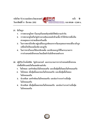 รหัสวิชา 72 ความถนัดทางวิทยาศาสตร หนา
วันอาทิตยที่ 8 มีนาคม 2552 เวลา 09.00 - 12.00 น.
9
21. ขอใดถูก
1. การสลายกลูโคส 1 โมเลกุลในเซลลทุกชนิดใหพลังงานเทากัน
2. การสลายกลูโคสในวัฏจักรเครบสของเซลลกลามเนื้อ ทําใหเกิดกรดซึ่งเปน
สาเหตุของการปวดเมื่อยกลามเนื้อ
3. ในการสลายโปรตีน หมูอะมิโนจะถูกตัดออกจากโมเลกุลของกรดอะมิโน แลวถูก
เปลี่ยนไปเปนแอมโมเนีย และยูเรีย
4. ในการหายใจแบบใชออกซิเจนนั้น ออกซิเจนจะถูกใชในกระบวนการ
การถายทอดอิเล็กตรอน โดยเปนตัวรับอิเล็กตรอนตัวแรก
22. ปฏิกิริยาไกลโคลิซิส วัฏจักรเครบส และกระบวนการการถายทอดอิเล็กตรอน
เกิดขึ้นที่ตําแหนงใดในเซลลตามลําดับ
1. ไซโทซอล เมทริกซของไมโทคอนเดรีย และเยื่อหุมชั้นในของไมโทคอนเดรีย
2. ไซโทซอล เยื่อหุมชั้นนอกของไมโทคอนเดรีย และเยื่อหุมชั้นในของ
ไมโทคอนเดรีย
3. นิวเคลียส เมทริกซของไมโทคอนเดรีย และชองวางระหวางเยื่อหุม
ไมโทคอนเดรีย
4. นิวเคลียส เยื่อหุมชั้นนอกของไมโทคอนเดรีย และชองวางระหวางเยื่อหุม
ไมโทคอนเดรีย
 