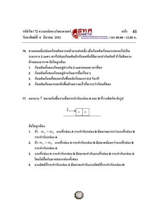 รหัสวิชา 72 ความถนัดทางวิทยาศาสตร                                       หนา 41
วันอาทิตยที่ 8 มีนาคม 2552                                     เวลา 09.00 - 12.00 น.

76. ชายคนหนึ่งปลอยกอนหินจากหนาผาแหงหนึ่ง เมื่อกอนหินกอนแรกตกลงไปเปน
    ระยะทาง 2 เมตร เขาก็ปลอยกอนหินอีกกอนหนึ่งที่มีมวลเทากันทันที ถาไมคิดแรง
    ตานของอากาศ ขอใดถูกตอง
    1. กอนหินทั้งสองกอนอยูหางกัน 2 เมตรตลอดเวลาที่ตก
    2. กอนหินทั้งสองกอนอยูหางกันมากขึ้นเรื่อยๆ
    3. กอนหินกอนที่สองตกถึงพื้นหลังกอนแรก 0.4 วินาที
    4. กอนหินกอนแรกตกถึงพืนดวยความเร็วที่มากกวากอนที่สอง
                               ้

             r
77. ออกแรง F ขนานกับพื้นราบลื่นกระทํากับกลอง A และ B ที่วางติดกัน ดังรูป
                                r
                                F
                                         A    B


    ขอใดถูกตอง
    1. ถา m A > m B แรงที่กลอง A กระทํากับกลอง B มีขนาดมากกวาแรงที่กลอง B
        กระทํากับกลอง A
    2. ถา m A > m B แรงที่กลอง A กระทํากับกลอง B มีขนาดนอยกวาแรงที่กลอง B
        กระทํากับกลอง A
    3. แรงที่กลอง A กระทํากับกลอง B มีขนาดเทากับแรงที่กลอง B กระทํากับกลอง A
        โดยไมขึ้นกับมวลของกลองทังสอง
                                  ้
    4. แรงลัพธท่กระทํากับกลอง A มีขนาดเทากับแรงลัพธที่กระทํากับกลอง B
                  ี
 