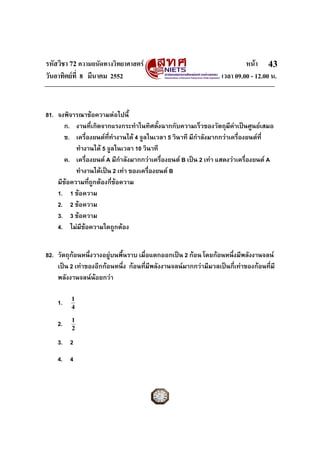 รหัสวิชา 72 ความถนัดทางวิทยาศาสตร                                         หนา 43
วันอาทิตยที่ 8 มีนาคม 2552                                       เวลา 09.00 - 12.00 น.


81. จงพิจารณาขอความตอไปนี้
       ก. งานที่เกิดจากแรงกระทําในทิศตังฉากกับความเร็วของวัตถุมคาเปนศูนยเสมอ
                                           ้                         ี
       ข. เครื่องยนตททํางานได 4 จูลในเวลา 5 วินาที มีกาลังมากกวาเครื่องยนตท่ี
                        ี่                               ํ
           ทํางานได 5 จูลในเวลา 10 วินาที
       ค. เครื่องยนต A มีกําลังมากกวาเครื่องยนต B เปน 2 เทา แสดงวาเครื่องยนต A
           ทํางานไดเปน 2 เทา ของเครื่องยนต B
    มีขอความทีถูกตองกี่ขอความ
                ่
    1. 1 ขอความ
    2. 2 ขอความ
    3. 3 ขอความ
    4. ไมมีขอความใดถูกตอง


82. วัตถุกอนหนึ่งวางอยูบนพืนราบ เมื่อแตกออกเปน 2 กอน โดยกอนหนึ่งมีพลังงานจลน
                           ้
    เปน 2 เทาของอีกกอนหนึ่ง กอนที่มีพลังงานจลนมากกวามีมวลเปนกี่เทาของกอนที่มี
    พลังงานจลนนอยกวา

         1
    1.   4

         1
    2.   2

    3. 2
    4. 4
 