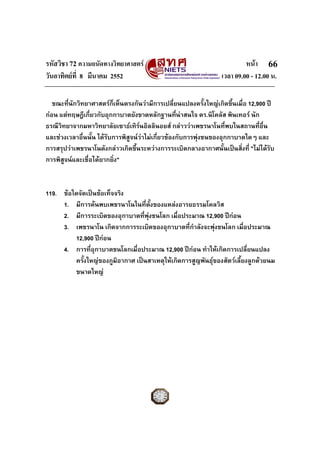 รหัสวิชา 72 ความถนัดทางวิทยาศาสตร                                        หนา 66
วันอาทิตยที่ 8 มีนาคม 2552                                      เวลา 09.00 - 12.00 น.

   ขณะที่นักวิทยาศาสตรกเห็นตรงกันวามีการเปลี่ยนแปลงครั้งใหญเกิดขึ้นเมื่อ 12,900 ป
                           ็
กอน แตทฤษฎีเกี่ยวกับอุกกาบาตยังขาดหลักฐานที่นาสนใจ ดร.นิโคลัส พินเทอร นัก
ธรณีวิทยาจากมหาวิทยาลัยเซาธเทิรนอิลลินอยส กลาววาเพชรนาโนที่พบในสถานที่อื่น
                                     
และชวงเวลาอื่นนั้น ไดรับการพิสูจนวาไมเกี่ยวของกับการพุงชนของอุกกาบาตใดๆ และ
การสรุปวาเพชรนาโนดังกลาวเกิดขึ้นระหวางการระเบิดกลางอากาศนั้นเปนสิ่งที่ "ไมไดรับ
การพิสูจนและเชื่อไดยากยิ่ง"


119. ขอใดจัดเปนขอเท็จจริง
     1. มีการคนพบเพชรนาโนในที่ตั้งของแหลงอารยธรรมโคลวิส
     2. มีการระเบิดของอุกาบาตที่พงชนโลก เมื่อประมาณ 12,900 ปกอน
                                   ุ
     3. เพชรนาโน เกิดจากการระเบิดของอุกาบาตที่กําลังจะพุงชนโลก เมื่อประมาณ
         12,900 ปกอน
                    
     4. การที่อุกาบาตชนโลกเมื่อประมาณ 12,900 ปกอน ทําใหเกิดการเปลี่ยนแปลง
         ครั้งใหญของภูมิอากาศ เปนสาเหตุใหเกิดการสูญพันธุของสัตวเลี้ยงลูกดวยนม
         ขนาดใหญ
 