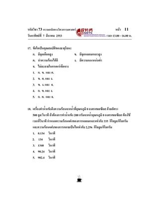 รหัสวิชา 73 ความถนัดทางวิศวกรรมศาสตร                                    หนา 11
วันอาทิตยที่ 7 มีนาคม 2553                                       เวลา 13.00 - 16.00 น.

17. ขอใดเปนคุณสมบัติของธาตุโลหะ
    ก. มีจุดเดือดสูง              ข. มีจุดหลอมเหลวสูง
    ค. นําความรอนไดดี           ง. มีความหนาแนนต่ํา
    จ. ไมละลายในกรดแรเจือจาง
    1. ก. ข. และ ค.
    2. ข. ค. และ ง.
    3. ข. ง. และ จ.
    4. ก. ข. และ ง.
    5. ก. ค. และ จ.

18. เครื่องทําน้ําแข็งดึงความรอนจากน้ําที่อุณหภูมิ 0 องศาเซลเซียส ดวยอัตรา
    500 จูล/วินาที ถาตองการทําน้ําแข็ง 200 กรัมจากน้ําอุณหภูมิ 0 องศาเซลเซียส ตองใช
    เวลากี่วินาที กําหนดความรอนแฝงของการหลอมเหลวเทากับ 335 กิโลจูล/กิโลกรัม
    และความรอนแฝงของการกลายเปนไอเทากับ 2,256 กิโลจูล/กิโลกรัม
    1. 0.134 วินาที
    2. 134 วินาที
    3. 1340 วินาที
    4. 90.24 วินาที
    5. 902.4 วินาที
 