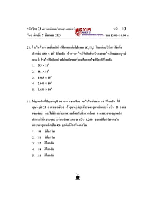 รหัสวิชา 73 ความถนัดทางวิศวกรรมศาสตร                                หนา 13
วันอาทิตยที่ 7 มีนาคม 2553                                   เวลา 13.00 - 16.00 น.

21. โรงไฟฟาแหงหนึ่งผลิตไฟฟาจากแกสโปรเพน (C3 H 8 ) โดยแตละปมีการใชแกส
    ดังกลาว 880 × 106 กิโลกรัม ถาการเผาไหมที่เกิดขึ้นเปนการเผาไหมแบบสมบูรณ
    ถามวา โรงไฟฟาดังกลาวปลอยกาซคารบอนไดออกไซดปละกี่กิโลกรัม
    1. 293 × 106
    2. 881 × 106
    3. 1,983 × 106
    4. 2,640 × 106
    5. 3,450 × 106

22. ใสลูกเหล็กที่มีอุณหภูมิ 80 องศาเซลเซียส ลงไปในน้ํามวล 10 กิโลกรัม ที่มี
    อุณหภูมิ 25 องศาเซลเซียส ถาอุณหภูมิสุดทายของลูกเหล็กและน้ําเปน 55 องศา
    เซลเซียส และไมมีการถายเทความรอนกับสิ่งแวดลอม จงหามวลของลูกเหล็ก
    กําหนดใหความจุความรอนจําเพาะของน้ําเปน 4,200 จูลตอกิโลกรัม-เคลวิน
    และของลูกเหล็กเปน 450 จูลตอกิโลกรัม-เคลวิน
    1. 108 กิโลกรัม
    2. 110 กิโลกรัม
    3. 112 กิโลกรัม
    4. 114 กิโลกรัม
    5. 116 กิโลกรัม
 