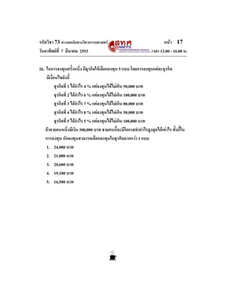 รหัสวิชา 73 ความถนัดทางวิศวกรรมศาสตร                                   หนา 17
วันอาทิตยที่ 7 มีนาคม 2553                                      เวลา 13.00 - 16.00 น.

26. ในการลงทุนครั้งหนึ่ง มีธุรกิจใหเลือกลงทุน 5 แบบ โดยการลงทุนแตละธุรกิจ
    มีเงื่อนไขดังนี้
           ธุรกิจที่ 1 ไดกําไร 4 % แตลงทุนไดไมเกิน 50,000 บาท
           ธุรกิจที่ 2 ไดกําไร 6 % แตลงทุนไดไมเกิน 100,000 บาท
           ธุรกิจที่ 3 ไดกําไร 7 % แตลงทุนไดไมเกิน 80,000 บาท
           ธุรกิจที่ 4 ไดกําไร 8 % แตลงทุนไดไมเกิน 50,000 บาท
           ธุรกิจที่ 5 ไดกําไร 5 % แตลงทุนไดไมเกิน 100,000 บาท
   ถาชายคนหนึ่งมีเงิน 300,000 บาท ชายคนนี้จะมีโอกาสทํากําไรสูงสุดไดเทาไร ทั้งนี้ใน
   การลงทุน นักลงทุนสามารถเลือกลงทุนในธุรกิจมากกวา 1 แบบ
    1. 24,000 บาท
    2. 21,000 บาท
    3. 20,600 บาท
    4. 19,100 บาท
    5. 16,500 บาท
 