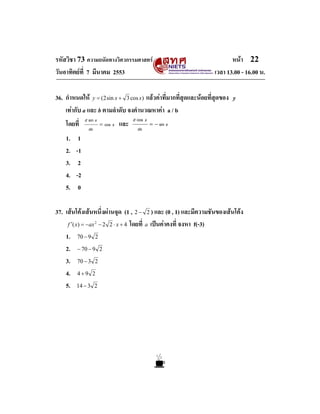 รหัสวิชา 73 ความถนัดทางวิศวกรรมศาสตร                                    หนา 22
วันอาทิตยที่ 7 มีนาคม 2553                                       เวลา 13.00 - 16.00 น.

36. กําหนดให y = (2 sin x + 3 cos x) แลวคาที่มากที่สุดและนอยที่สุดของ y
    เทากับ a และ b ตามลําดับ จงคํานวณหาคา a / b
              d sin x                    d cos x
    โดยที่               = cos x   และ             = − sin x
                dx                         dx
    1.    1
    2.   -1
    3.    2
    4.   -2
    5.    0

37. เสนโคงเสนหนึ่งผานจุด (1 , 2 − 2 ) และ (0 , 1) และมีความชันของเสนโคง
     f ′( x) = −ax − 2 2 ⋅ x + 4 โดยที่ a เปนคาคงที่ จงหา f(-3)
                     2



    1. 70 − 9 2
    2. − 70 − 9 2
    3. 70 − 3 2
    4. 4 + 9 2
    5. 14 − 3 2
 
