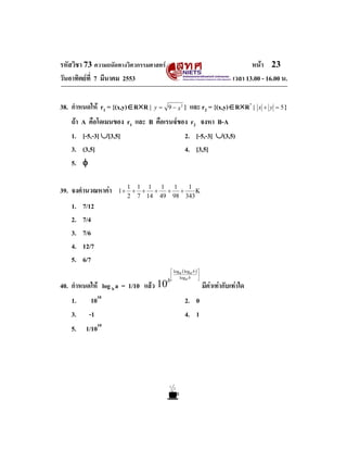 รหัสวิชา 73 ความถนัดทางวิศวกรรมศาสตร                                              หนา 23
วันอาทิตยที่ 7 มีนาคม 2553                                                 เวลา 13.00 - 16.00 น.

38. กําหนดให r1 = {(x,y)∈R×R |   y = 9 − x2 }        และ r2 = {(x,y)∈R×R+ |         x + y = 5}

   ถา   A คือโดเมนของ r1 และ B คือเรนจของ r2 จงหา B-A
   1.    [-5,-3] ∪[3,5]                   2. [-5,-3] ∪(3,5)
   3.    (3,5]                            4. [3,5]
   5.    φ

39. จงคํานวณหาคา    1+
                          1 1 1 1
                           + + +
                                    1
                                   + +
                                        1
                                           Κ
                          2 7 14 49 98 343
   1.    7/12
   2.    7/4
   3.    7/6
   4.    12/7
   5.    6/7
                                         ⎡ loga ( loga b ) ⎤
                                         ⎢                 ⎥
                                        b⎣                 ⎦
                                              loga b

40. กําหนดให log b a = 1/10 แลว 10                           มีคาเทากับเทาใด
   1.       1010                                  2. 0
   3.      -1                                     4. 1
   5.     1/1010
 