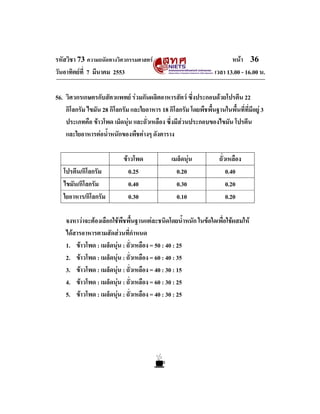 รหัสวิชา 73 ความถนัดทางวิศวกรรมศาสตร                                    หนา 36
วันอาทิตยที่ 7 มีนาคม 2553                                       เวลา 13.00 - 16.00 น.

56. วิศวกรเกษตรกับสัตวแพทย รวมกันผลิตอาหารสัตว ซึงประกอบดวยโปรตีน 22
                                                        ่
    กิโลกรัม ไขมัน 28 กิโลกรัม และใยอาหาร 18 กิโลกรัม โดยพืชพื้นฐานในพื้นที่ที่มีอยู 3
    ประเภทคือ ขาวโพด เม็ดนุน และถั่วเหลือง ซึ่งมีสวนประกอบของไขมัน โปรตีน
    และใยอาหารตอน้ําหนักของพืชตางๆ ดังตาราง

                            ขาวโพด             เมล็ดนุน           ถั่วเหลือง
   โปรตีน/กิโลกรัม            0.25                0.20                  0.40
   ไขมัน/กิโลกรัม             0.40                0.30                  0.20
   ใยอาหาร/กิโลกรัม           0.30                0.10                  0.20

    จงหาวาจะตองเลือกใชพืชพื้นฐานแตละชนิดโดยน้ําหนัก ในขอใดเพื่อใชผสมให
    ไดสารอาหารตามสัดสวนที่กําหนด
    1. ขาวโพด : เมล็ดนุน : ถั่วเหลือง = 50 : 40 : 25
    2. ขาวโพด : เมล็ดนุน : ถั่วเหลือง = 60 : 40 : 35
    3. ขาวโพด : เมล็ดนุน : ถั่วเหลือง = 40 : 30 : 15
    4. ขาวโพด : เมล็ดนุน : ถั่วเหลือง = 60 : 30 : 25
    5. ขาวโพด : เมล็ดนุน : ถั่วเหลือง = 40 : 30 : 25
 