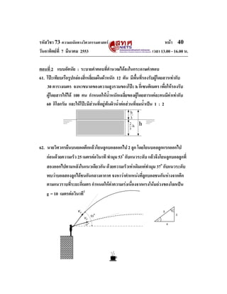 รหัสวิชา 73 ความถนัดทางวิศวกรรมศาสตร                                    หนา 40
วันอาทิตยที่ 7 มีนาคม 2553                                       เวลา 13.00 - 16.00 น.

ตอนที่ 2 แบบอัตนัย : ระบายคําตอบที่คํานวณไดลงในกระดาษคําตอบ
61. โปะเทียบเรือรูปกลองสี่เหลี่ยมผืนผาหนัก 12 ตัน มีพื้นที่รองรับผูโดยสารเทากับ
    30 ตารางเมตร จงหาขนาดของความสูงรวมของโปะ h กี่เซนติเมตร เพื่อใหรองรับ
    ผูโดยสารใหได 100 คน กําหนดใหน้ําหนักเฉลี่ยของผูโดยสารแตละคนมีคาเทากับ
    60 กิโลกรัม และใหโปะมีสวนที่อยูพนผิวน้ําตอสวนที่จมน้ําเปน 1 : 2




62. นายวิศวกรยืนบนยอดตึกแลวโยนลูกบอลออกไป 2 ลูก โดยโยนบอลลูกแรกออกไป
    กอนดวยความเร็ว 25 เมตรตอวินาที ทํามุม 53o กับแนวระดับ แลวจึงโยนลูกบอลลูกที่
    สองออกไปตามหลังในแนวเดียวกัน ดวยความเร็วเทาเดิมแตทํามุม 37o กับแนวระดับ
    พบวาบอลสองลูกไดชนกันกลางอากาศ จงหาวาตําแหนงที่ลูกบอลชนกันหางจากตึก
    ตามแนวราบที่ระยะกี่เมตร กําหนดใหคาความเรงเนื่องจากแรงโนมถวงของโลกเปน
    g = 10 เมตรตอวินาที2

                      v0                                                  5       53˚

                                 53˚                                                    3
                           v0                                       37˚
                           37˚                                                4
 