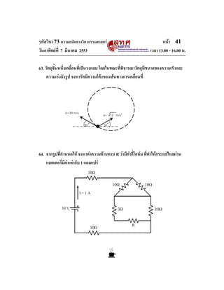 รหัสวิชา 73 ความถนัดทางวิศวกรรมศาสตร                                  หนา 41
วันอาทิตยที่ 7 มีนาคม 2553                                     เวลา 13.00 - 16.00 น.

63. วัตถุชิ้นหนึ่งเคลื่อนที่เปนวงกลม โดยในขณะที่พิจารณาวัตถุมีขนาดของความเร็วและ
     ความเรงดังรูป จงหารัศมีความโคงของเสนทางการเคลื่อนที่




               V=30 m/s              a= 12 m/s2

                          30˚        30˚




64. จากรูปที่กําหนดให จงหาคาความตานทาน R วามีคากี่โอหม ที่ทําใหกระแสไหลผาน
    แบตเตอรี่มีคาเทากับ 1 แอมแปร
 