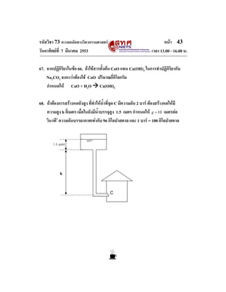 รหัสวิชา 73 ความถนัดทางวิศวกรรมศาสตร                                   หนา 43
วันอาทิตยที่ 7 มีนาคม 2553                                      เวลา 13.00 - 16.00 น.

67. จากปฏิกิริยาในขอ 66. ถาใชสารตั้งตน CaO แทน Ca(OH)2 ในการทําปฏิกิริยากับ
    Na2CO3 จงหาวาตองใช CaO ปริมาณกี่กิโลกรัม
    กําหนดให CaO + H2O Ca(OH)2

68. ถาตองการสรางหอถังสูง ที่ทําใหนําที่จุด C มีความดัน 2 บาร ตองสรางหอใหมี
                                       ้
    ความสูง h กี่เมตร เมื่อในถังมีน้ําบรรจุสูง 1.5 เมตร กําหนดให g = 10 เมตรตอ
    วินาที2 ความดันบรรยากาศเทากับ 96 กิโลปาสคาล และ 1 บาร = 100 กิโลปาสคาล


        1.5 เมตร




            h


                                         C
 