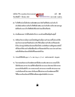 รหัสวิชา 73 ความถนัดทางวิศวกรรมศาสตร                                      หนา 44
วันอาทิตยที่ 7 มีนาคม 2553                                         เวลา 13.00 - 16.00 น.

69. โรงไฟฟาแหงหนึ่งมีกําลังการผลิต 800 เมกกะวัตต โดยใชพลังงานถานหิน ถา
    ประสิทธิภาพเชิงความรอนโรงไฟฟามีคา 40% และถานหินมีความรอน 24 เมกกะจูล
    ตอกิโลกรัม จงหาวาโรงไฟฟาตองใชถานหินวันละกี่ลานกิโลกรัม

70. คาเฉลี่ยของเลข 7 ตัวที่เรียงติดกัน คือ 20 จงหาตัวเลขที่นอยที่สุดในกลุมนี้
                                                             

71. นักศึกษาวิศวกรรมโยธารายหนึ่งเก็บขอมูลคาเฉลี่ยความเร็วของรถที่วิ่งผานหนาตึก
    คณะวิศวกรรมศาสตรโดยมีรถผาน 8 คัน ไดคาเฉลี่ยความเร็วเปน 40 กิโลเมตรตอ
    ชั่วโมง ปรากฎวานักศึกษานับรถขาดไปหนึ่งคัน หากนักศึกษารวมขอมูลของรถคันนี้
    เขาไปจะทําใหความเร็วเฉลี่ยเปลี่ยนเปน 49 กิโลเมตรตอชั่วโมง จงหาวาความเร็วของ
    รถคันที่นักศึกษานับขาดไปเปนกี่กิโลเมตรตอชั่วโมง

72. กําหนดใหฟงกชัน g(x) = x2-x และ f(x,y) = y2+x+1 จงคํานวณหาคา f(2,g(4))

73. ในการสอบเก็บคะแนนวิชาคณิตศาสตรซึ่งมีคะแนนเต็ม 100 คะแนน สอบครั้งที่ 1
    มีนักเรียนสอบ 49 คน คํานวณไดคาเฉลี่ยเทากับ 52 คะแนน ตอมาพบวามีการกรอก
    คะแนนนักเรียนผิดไป 1 คน จากคะแนนจริง 30 คะแนน กรอกเปน 50 คะแนน และ
    หากนักเรียนคนที่ 50 มาสอบ นักเรียนคนนี้ตองทําคะแนนวิชาคณิตศาสตรนี้ให
    ไดกี่คะแนนจึงจะยังคงทําใหไดคาเฉลี่ยของกลุมเทาเดิมคือ 52 คะแนน
 