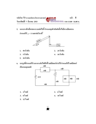 รหัสวิชา 73 ความถนัดทางวิศวกรรมศาสตร                                   หนา 5
วันอาทิตยที่ 7 มีนาคม 2553                                      เวลา 13.00 - 16.00 น.

5. จงหาแรงตึงเชือกของระบบตอไปนี้ กําหนดทุกผิวสัมผัสลื่นไมมีแรงเสียดทาน
                                       2
    กําหนดให   g = 10 เมตรตอวินาที




    1. 50 นิวตัน                                  2. 25 นิวตัน
    3. 5 นิวตัน                                   4. 10 นิวตัน
    5. 20 นิวตัน

6. จากรูปที่กําหนดให จงหาแรงดันไฟฟาที่โวลตมิเตอรอานได กําหนดใหโวลตมิเตอร
   เปนแบบอุดมคติ




    1. 4 โวลต                                    2. 6 โวลต
    3. 8 โวลต                                    4. 10 โวลต
    5. 12 โวลต
 