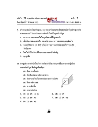 รหัสวิชา 73 ความถนัดทางวิศวกรรมศาสตร                                   หนา 7
วันอาทิตยที่ 7 มีนาคม 2553                                      เวลา 13.00 - 16.00 น.

9. ปริมาณแสงมีหนวยเปนลูเมน และความเขมของการสองสวางมีหนวยเปนลูเมนตอ
   ตารางเมตรแลว ในงานวิศวกรรมคํากลาวในขอใดถูกตองที่สุด
   1. แสงกระจายจากหลอดไฟในทุกทิศทางที่ไมถูกบดบัง
   2. เมื่อเดินหางจากหลอดไฟ ความเขมของการสวางจะลดลงแบบเชิงเสน
   3. หลอดไฟขนาด 100 วัตต จะใหคาความสวางมากกวาหลอดไฟขนาด 50
       วัตต 2 เทา
   4. โคมไฟ ใชประโยชนดานความสวยงามเปนสําคัญ
   5. ถูกทุกขอ

10. จากรูปที่กําหนดให เมื่อเสนแรงแมเหล็กที่มีขนาดแปรเปลี่ยนตามเวลาพุงผาน
    แกนเหล็กดังรูป ขอใดถูกตองที่สุด
       (1) เกิดการเหนี่ยวนํา
       (2) เกิดเสนแรงแมเหล็กพุงสวนทาง
       (3) เกิดกระแสไหลในแกนเหล็กตามแนวหนาตัด
       (4) เกิดการลัดวงจร
       (5) φ จะเพิ่มขึ้น                                    φ
       (6) แกนเหล็กรอน
    1. (1) (2) (3) (4) (6)                       2. (1) (4) (5)
    3. (2) (3) (4) (6)                           4. (1) (2) (3) (6)
    5. (1) (3) (4) (6)
 