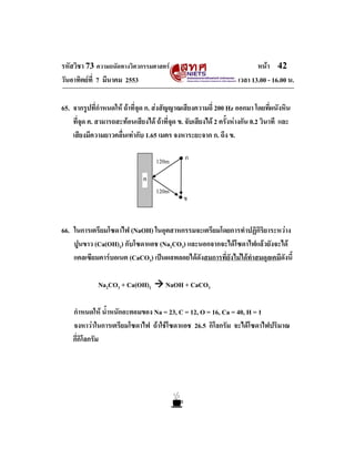 รหัสวิชา 73 ความถนัดทางวิศวกรรมศาสตร                                     หนา 42
วันอาทิตยที่ 7 มีนาคม 2553                                        เวลา 13.00 - 16.00 น.

65. จากรูปที่กําหนดให ถาที่จุด ก. สงสัญญาณเสียงความถี่ 200 Hz ออกมา โดยที่ผนังหิน
    ที่จุด ค. สามารถสะทอนเสียงได ถาที่จด ข. จับเสียงได 2 ครั้งหางกัน 0.2 วินาที และ
                                           ุ
    เสียงมีความยาวคลื่นเทากับ 1.65 เมตร จงหาระยะจาก ก. ถึง ข.

                                    120m       ก

                               ค
                                    120m
                                               ข


66. ในการเตรียมโซดาไฟ (NaOH) ในอุตสาหกรรมจะเตรียมโดยการทําปฏิกิริยาระหวาง
    ปูนขาว (Ca(OH)2) กับโซดาแอช (Na2CO3) และนอกจากจะไดโซดาไฟแลวยังจะได
    แคลเซียมคารบอเนต (CaCO3) เปนผลพลอยไดดังสมการที่ยังไมไดทําสมดุลเคมีดังนี้

              Na2CO3 + Ca(OH)2          NaOH + CaCO3

    กําหนดให น้ําหนักอะตอมของ Na = 23, C = 12, O = 16, Ca = 40, H = 1
    จงหาวาในการเตรียมโซดาไฟ ถาใชโซดาแอช 26.5 กิโลกรัม จะไดโซดาไฟปริมาณ
    กี่กิโลกรัม
 