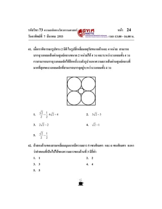 รหัสวิชา 73 ความถนัดทางวิศวกรรมศาสตร หนา 24
วันอาทิตยที่ 7 มีนาคม 2553 เวลา 13.00 - 16.00 น.
41. เมื่อเราพิจารณารูปทรง 2 มิติ ในรูปสี่เหลี่ยมจตุรัสขนาดดานละ 4 หนวย สามารถ
บรรจุวงกลมเสนผานศูนยกลางขนาด 2 หนวยได 4 วง และระหวางวงกลมทั้ง 4 วง
เราสามารถบรรจุวงกลมเล็กไดอีกหนึ่งวงดังรูป จงหาความยาวเสนผานศูนยกลางที่
มากที่สุดของวงกลมเล็กที่สามารถบรรจุอยูระหวางวงกลมทั้ง 4 วง
1. 2 1
2 2
− 4 2 4− 2. 3 2 3−
3. 2 2 2− 4. 2 1−
5. 2 1
2 2
−
42. ถาสองดานของสามเหลี่ยมมุมฉากมีความยาว 5 เซนติเมตร และ 6 เซนติเมตร จงหา
วาคําตอบที่เปนไปไดของความยาวของดานที่ 3 มีกี่คา
1. 1 2. 2
3. 3 4. 4
5. 5
 