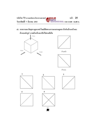 รหัสวิชา 73 ความถนัดทางวิศวกรรมศาสตร หนา 25
วันอาทิตยที่ 7 มีนาคม 2553 เวลา 13.00 - 16.00 น.
ดานหนา
ดานบน
2 3
4 5
1
43. จากการมองวัตถุทรงลูกบาศก โดยมีทิศทางการมองตามลูกศร ถาเห็นดานหนาและ
ดานบนดังรูป ภาพดานขางจะเปนไปตามขอใด
ดานหนา
ดานขาง
ดานบน
 