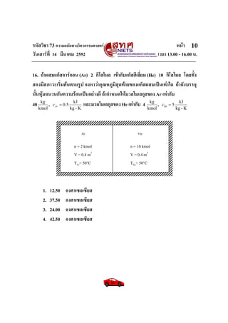 รหัสวิชา 73 ความถนัดทางวิศวกรรมศาสตร หนา
วันเสารที่ 14 มีนาคม 2552 เวลา 13.00 - 16.00 น.
10
16. ถาผสมแก็สอารกอน (Ar) 2 กิโลโมล เขากับแก็สฮีเลี่ยม (He) 10 กิโลโมล โดยทั้ง
สองมีสภาวะเริ่มตนตามรูป จงหาวาอุณหภูมิสุดทายของแก็สผสมเปนเทาใด ถาถังบรรจุ
นั้นหุมฉนวนกันความรอนเปนอยางดี ถากําหนดใหมวลโมเลกุลของ Ar เทากับ
40
kmol
kg
,
K-kg
kJ
5.0=Arc และมวลโมเลกุลของ He เทากับ 4
kmol
kg
,
K-kg
kJ
5=Hec
1. 12.50 องศาเซลเซียส
2. 37.50 องศาเซลเซียส
3. 24.00 องศาเซลเซียส
4. 42.50 องศาเซลเซียส
Ar
n = 2 kmol
V = 0.4 m3
TAr= 50°C
n = 10 kmol
V = 0.4 m3
THe= 50°C
He
 