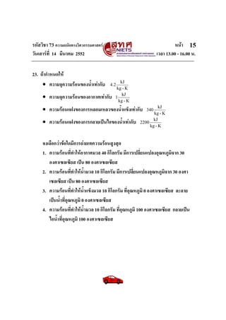 รหัสวิชา 73 ความถนัดทางวิศวกรรมศาสตร หนา
วันเสารที่ 14 มีนาคม 2552 เวลา 13.00 - 16.00 น.
15
23. ถากําหนดให
• ความจุความรอนของน้ําเทากับ
K-kg
kJ
2.4
• ความจุความรอนของอากาศเทากับ
K-kg
kJ
1
• ความรอนแฝงของการหลอมเหลวของน้ําแข็งเทากับ
K-kg
kJ
340
• ความรอนแฝงของการกลายเปนไอของน้ําเทากับ
K-kg
kJ
2200
จงเลือกวาขอใดมีการถายเทความรอนสูงสุด
1. ความรอนที่ทําใหอากาศมวล 40 กิโลกรัม มีการเปลี่ยนแปลงอุณหภูมิจาก 30
องศาเซลเซียส เปน 80 องศาเซลเซียส
2. ความรอนที่ทําใหน้ํามวล 10 กิโลกรัม มีการเปลี่ยนแปลงอุณหภูมิจาก 30 องศา
เซลเซียส เปน 80 องศาเซลเซียส
3. ความรอนที่ทําใหน้ําแข็งมวล 10 กิโลกรัม ที่อุณหภูมิ 0 องศาเซลเซียส ละลาย
เปนน้ําที่อุณหภูมิ 0 องศาเซลเซียส
4. ความรอนที่ทําใหน้ํามวล 10 กิโลกรัม ที่อุณหภูมิ 100 องศาเซลเซียส กลายเปน
ไอน้ําที่อุณหภูมิ 100 องศาเซลเซียส
 