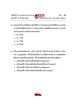 รหัสวิชา 73 ความถนัดทางวิศวกรรมศาสตร หนา
วันเสารที่ 14 มีนาคม 2552 เวลา 13.00 - 16.00 น.
19
30. มอเตอรเครื่องหนึ่งใชกับแรงดันไฟฟา 24 โวลต ขณะมอเตอรไฟฟาทํางานจะเกิด
แรงเคลื่อนไฟฟาตานกลับ 21.5 โวลต และมีกระแสไฟฟาผานมอเตอร 5 แอมแปร
จงคํานวณหาคาความตานทานของมอเตอร
1. 0.5 โอหม
2. 1.5 โอหม
3. 4.3 โอหม
4. 4.8 โอหม
31. เครื่องยนตชนิดเดียวกัน 2 เครื่อง เครื่องที่ 1 ใชน้ํามันเบนซิน ซึ่งมีคาความรอน
31.8 เมกาจูลตอลิตร เครื่องที่สองใชแกส CNG ที่มีคาความรอน 8.1 เมกาจูลตอลิตร
ถาตองการกําลังเครื่องยนตเทากัน เครื่องยนตเครื่องใดจะมีการสึกหรอที่สูงกวา
1. เครื่องยนตที่ 1 เนื่องจากเชื้อเพลิงมีคาความรอนสูงกวา
2. เครื่องยนตที่ 1 เนื่องจากตองเดินเครื่องยนตที่ความเร็วรอบสูงกวา
3. เครื่องยนตที่ 2 เนื่องจากความดันในกระบอกสูบสูงกวา
4. เครื่องยนตที่ 2 เนื่องจากตองเดินเครื่องที่ความเร็วรอบสูงกวา
 