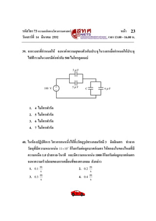 รหัสวิชา 73 ความถนัดทางวิศวกรรมศาสตร หนา
วันเสารที่ 14 มีนาคม 2552 เวลา 13.00 - 16.00 น.
23
39. จากวงจรที่กําหนดให จงหาคาความจุของตัวเก็บประจุ ในวงจรเมื่อกําหนดใหประจุ
ไฟฟารวมในวงจรมีคาเทากับ 500 ไมโครคูลอมบ
1. 4 ไมโครฟารัด
2. 5 ไมโครฟารัด
3. 6 ไมโครฟารัด
4. 7 ไมโครฟารัด
40. ในหองปฏิบัติการ วิศวกรคนหนึ่งไดทิ้งวัตถุรูปทรงกลมรัศมี 3 มิลลิเมตร ทําจาก
วัสดุที่มีความหนาแนน 3
1011× กิโลกรัมตอลูกบาศกเมตร ใหตกลงในของไหลที่มี
ความหนืด 1.0 ปาสกาล-วินาที และมีความหนาแนน 1000 กิโลกรัมตอลูกบาศกเมตร
จงหาความเร็วปลายของการเคลื่อนที่ของทรงกลม ดังกลาว
1.
s
m
1.0 2.
s
m
2.0
3.
s
m
3.0 4.
s
m
4.0
+_100 V
5μ F
5μ F 6μ FC
 