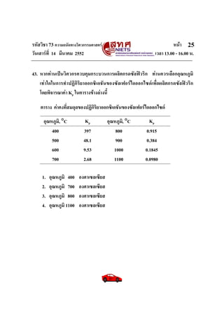 รหัสวิชา 73 ความถนัดทางวิศวกรรมศาสตร หนา
วันเสารที่ 14 มีนาคม 2552 เวลา 13.00 - 16.00 น.
25
43. หากทานเปนวิศวกรควบคุมกระบวนการผลิตกรดซัลฟวริก ทานควรเลือกอุณหภูมิ
เทาใดในการทําปฏิกิริยาออกซิเดชันของซัลเฟอรไดออกไซดเพื่อผลิตกรดซัลฟวริก
โดยพิจารณาคา Kp ในตารางขางลางนี้
ตาราง คาคงที่สมดุลของปฏิกิริยาออกซิเดชันของซัลเฟอรไดออกไซด
อุณหภูมิ, °C Kp อุณหภูมิ, °C Kp
400 397 800 0.915
500 48.1 900 0.384
600 9.53 1000 0.1845
700 2.68 1100 0.0980
1. อุณหภูมิ 400 องศาเซลเซียส
2. อุณหภูมิ 700 องศาเซลเซียส
3. อุณหภูมิ 800 องศาเซลเซียส
4. อุณหภูมิ 1100 องศาเซลเซียส
 