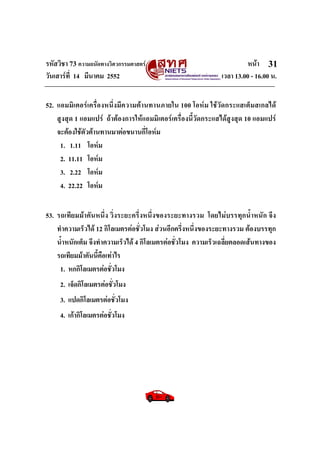 รหัสวิชา 73 ความถนัดทางวิศวกรรมศาสตร หนา
วันเสารที่ 14 มีนาคม 2552 เวลา 13.00 - 16.00 น.
31
52. แอมมิเตอรเครื่องหนึ่งมีความตานทานภายใน 100 โอหม ใชวัดกระแสเต็มสเกลได
สูงสุด 1 แอมแปร ถาตองการใหแอมมิเตอรเครื่องนี้วัดกระแสไดสูงสุด 10 แอมแปร
จะตองใชตัวตานทานมาตอขนานกี่โอหม
1. 1.11 โอหม
2. 11.11 โอหม
3. 2.22 โอหม
4. 22.22 โอหม
53. รถเทียมมาคันหนึ่ง วิ่งระยะครึ่งหนึ่งของระยะทางรวม โดยไมบรรทุกน้ําหนัก จึง
ทําความเร็วได 12 กิโลเมตรตอชั่วโมง สวนอีกครึ่งหนึ่งของระยะทางรวม ตองบรรทุก
น้ําหนักเต็ม จึงทําความเร็วได 4 กิโลเมตรตอชั่วโมง ความเร็วเฉลี่ยตลอดเสนทางของ
รถเทียมมาคันนี้คือเทาไร
1. หกกิโลเมตรตอชั่วโมง
2. เจ็ดกิโลเมตรตอชั่วโมง
3. แปดกิโลเมตรตอชั่วโมง
4. เกากิโลเมตรตอชั่วโมง
 