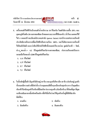 รหัสวิชา 73 ความถนัดทางวิศวกรรมศาสตร หนา
วันเสารที่ 14 มีนาคม 2552 เวลา 13.00 - 16.00 น.
4
5. เครื่องอบผาไฟฟาในบานอบผาน้ําหนักรวม 10 กิโลกรัม โดยผามีความชื้น 20% และ
อุณหภูมิเริ่มตน 20 องศาเซลเซียส ถาตลอดระยะเวลาที่ใชอบแหง 2 ชั่วโมง มอเตอรใช
ไฟ 4 แอมแปร และมีองคประกอบกําลัง (power factor) 0.8 ถาระบบทําความรอนมี
ประสิทธิภาพในการเปลี่ยนไฟฟาเปนความรอน 100% และไมพิจารณาความรอนที่
ใหกับเสนใยผา จงหาวาตองใชกําลังไฟฟาทั้งหมดเทาใด (หนวย จูลตอวินาที = วัตต,
คา cp ของน้ํา = 4.2 กิโลจูลตอกิโลกรัม*องศาเซลเซียส, คาความรอนแฝงในการ
กลายเปนไอของน้ํา 2200 กิโลจูลตอกิโลกรัม)
1. 1.11 กิโลวัตต
2. 1.37 กิโลวัตต
3. 5.7 กิโลวัตต
4. 7.3 กิโลวัตต
6. ในลิ้นชักตูเสื้อผา มีถุงเทาสีดําอยู 10 ขาง และถุงเทาสีขาวอีก 10 ขาง ปนกันอยู ถุงเทา
ทั้งหมดมีความตางที่สีเทานั้น สวนคุณสมบัติอื่นๆเหมือนกันทุกประการ ถาคุณตอง
เดินเขาไปหยิบถุงเทาในหองที่มืดสนิท จํานวนถุงเทา (นับเปนขาง) ที่นอยที่สุด ที่คุณ
จะตองหยิบมาจากลิ้นชักพรอมกัน เพื่อใหมั่นใจวาจะไดถุงเทาหนึ่งคูที่มีสีเดียวกัน
คือกี่ขาง
1. สามขาง 2. เจ็ดขาง
3. สิบเอ็ดขาง 4. สิบสองขาง
 