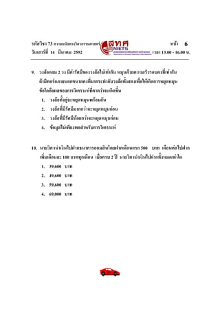รหัสวิชา 73 ความถนัดทางวิศวกรรมศาสตร หนา
วันเสารที่ 14 มีนาคม 2552 เวลา 13.00 - 16.00 น.
6
9. วงลอกลม 2 วง มีคารัศมีของวงลอไมเทากัน หมุนดวยความเร็วรอบคงที่เทากัน
ถามีทอรกภายนอกขนาดคงที่มากระทํากับวงลอทั้งสองเพื่อใหเกิดการหยุดหมุน
ขอใดคือผลของการวิเคราะหที่คาดวาจะเกิดขึ้น
1. วงลอทั้งคูจะหยุดหมุนพรอมกัน
2. วงลอที่มีรัศมีมากกวาจะหยุดหมุนกอน
3. วงลอที่มีรัศมีนอยกวาจะหยุดหมุนกอน
4. ขอมูลไมเพียงพอสําหรับการวิเคราะห
10. นายวิศวนําเงินไปฝากธนาคารออมสินโดยฝากเดือนแรก 500 บาท เดือนตอไปฝาก
เพิ่มเดือนละ 100 บาททุกเดือน เมื่อครบ 2 ป นายวิศวนําเงินไปฝากทั้งหมดเทาใด
1. 39,600 บาท
2. 49,600 บาท
3. 59,600 บาท
4. 69,000 บาท
 