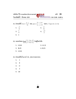 หนา 20
เวลา 13.00 - 16.00 น.

รหัสวิชา 73 ความถนัดทางวิศวกรรมศาสตร
วันอาทิตยที่ 7 มีนาคม 2553
31. กําหนดให
1.
3.
5.

f ( x) =

2− x
3x

และ g ( x) = ⎧5 ; x ≥ 0 จงหา
⎨

−1
4
1
4

⎩x ; x < 0

2.
4.

2
11
−3
2

0

⎜
32. จงหาคาของ lim ⎛ x
⎜

− 2x − 3 ⎞
⎟
⎟
x → −1 ⎝ x + 4 x + 3 ⎠
2

2

วาอยูในชวงใด

1. (-2, 0)
3. [0, 3]
5. (-3, 0)
33. กําหนดให f′(x)=3x2+12 , f(1)=3 จงหา f(-1)
1. 1
2. 0
3. -3
4. 3
5. -23

2. (-1, 3]
4. (0, 3)

−1
f (( g (−2) + f (−1))

 