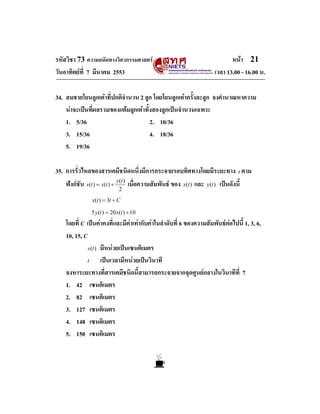 รหัสวิชา 73 ความถนัดทางวิศวกรรมศาสตร
วันอาทิตยที่ 7 มีนาคม 2553

หนา 21
เวลา 13.00 - 16.00 น.

34. สมชายโยนลูกเตาที่ปกติจํานวน 2 ลูก โดยโยนลูกเตาครั้งละลูก จงคํานวณหาความ
นาจะเปนที่ผลรวมของแตมลูกเตาทั้งสองลูกเปนจํานวนเฉพาะ
1. 5/36
2. 10/36
3. 15/36
4. 18/36
5. 19/36
35. การรั่วไหลของสารเคมีชนิดหนึ่งมีการกระจายรอบทิศทางโดยมีระยะทาง s ตาม
ฟงกชัน s(t ) = x(t ) + y(t ) เมื่อความสัมพันธ ของ x(t ) และ y(t ) เปนดังนี้
2

x(t ) = 3t + C
5 y (t ) = 20 x(t ) + 10

โดยที่ C เปนคาคงที่และมีคาเทากับคาในลําดับที่ 6 ของความสัมพันธตอไปนี้ 1, 3, 6,
10, 15, C
s (t ) มีหนวยเปนเซนติเมตร
t
เปนเวลามีหนวยเปนวินาที
จงหาระยะทางที่สารเคมีชนิดนี้สามารถกระจายจากจุดศูนยกลางในวินาทีที่ 7
1. 42 เซนติเมตร
2. 82 เซนติเมตร
3. 127 เซนติเมตร
4. 148 เซนติเมตร
5. 150 เซนติเมตร

 