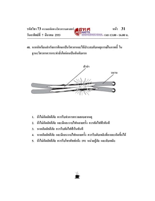 รหัสวิชา 73 ความถนัดทางวิศวกรรมศาสตร
วันอาทิตยที่ 7 มีนาคม 2553

หนา 31
เวลา 13.00 - 16.00 น.

48. หากนักเรียนสําเร็จการศึกษาเปนวิศวกรและไดประสบกับเหตุการณในภาพนี้ ใน
ฐานะวิศวกรควรกระทําสิ่งใดกอนเปนอันดับแรก

1.
2.
3.
4.
5.

ถาไมเกิดอัคคีภัย ควรรีบทําการตรวจสอบสาเหตุ
ถาไมเกิดอัคคีภัย และมีแสงวาบไฟหลายครั้ง ควรตัดไฟฟาทันที
หากเกิดอัคคีภัย ควรรีบตัดไฟฟาในทันที
หากเกิดอัคคีภัย และมีแสงวาบไฟหลายครั้ง ควรรีบดับเพลิงที่อาจจะเกิดขึ้นได
ถาไมเกิดอัคคีภัย ควรรีบโทรศัพทแจง 191 หนวยกูภัย และดับเพลิง

 