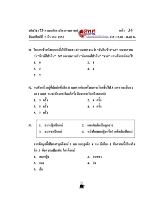 รหัสวิชา 73 ความถนัดทางวิศวกรรมศาสตร
วันอาทิตยที่ 7 มีนาคม 2553

หนา 34
เวลา 13.00 - 16.00 น.

51. ในการเขารหัสแบบหนึ่งใหตัวเลข 102 หมายความวา “ฉันกินขาว” 607 หมายความ
วา “ขาวมีโปรตีน” 247 หมายความวา “ฉันขาดโปรตีน” “ขาด” แทนดวยรหัสอะไร
1. 0
2. 1
3. 2
4. 4
5. 7
52. กบตัวหนึ่งอยูที่กนบอซึ่งลึก 11 เมตร แตละครั้งกบกระโดดขึ้นไป 3 เมตร และลื่นลง
มา 1 เมตร กบจะตองกระโดดกี่ครั้ง ถึงจะกระโดดถึงขอบบอ
1. 3 ครั้ง
2. 4 ครั้ง
4. 6 ครั้ง
3. 5 ครั้ง
5. 7 ครั้ง
53.

1. สมหญิงเปนแม
3. สมทรงเปนแม

2. แดงกับสมเปนลูกสาว
4. หนึ่งในสมหญิงหรือดําหรือสมเปนแม

จากขอมูลนี้เปนการพูดถึงแม 1 คน และลูกอีก 4 คน มีเพียง 1 ขอความนี้เปนจริง
อีก 3 ขอความเปนเท็จ ใครคือแม
1. สมหญิง
2. สมทรง
3. แดง
4. ดํา
5. สม

 