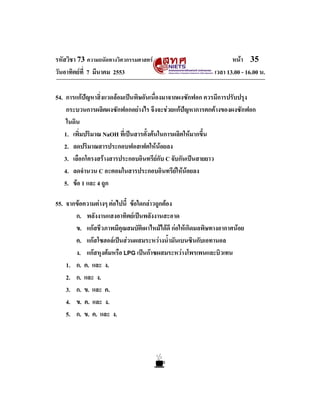 รหัสวิชา 73 ความถนัดทางวิศวกรรมศาสตร
วันอาทิตยที่ 7 มีนาคม 2553

หนา 35
เวลา 13.00 - 16.00 น.

54. การแกปญหาสิ่งแวดลอมเปนพิษอันเนื่องมาจากผงซักฟอก ควรมีการปรับปรุง
กระบวนการผลิตผงซักฟอกอยางไร จึงจะชวยแกปญหาการตกคางของผงซักฟอก
ในดิน
1. เพิ่มปริมาณ NaOH ที่เปนสารตั้งตนในการผลิตใหมากขึ้น
2. ลดปริมาณสารประกอบฟอสเฟตใหนอยลง
3. เลือกโครงสรางสารประกอบอินทรียกับ C จับกันเปนสายยาว
4. ลดจํานวน C อะตอมในสารประกอบอินทรียใหนอยลง
5. ขอ 1 และ 4 ถูก

55. จากขอความตางๆ ตอไปนี้ ขอใดกลาวถูกตอง
ก. พลังงานแสงอาทิตยเปนพลังงานสะอาด
ข. แกสชีวภาพมีคุณสมบัติเผาไหมไดดี กอใหเกิดมลพิษทางอากาศนอย
ค. แกสโซฮอลเปนสวนผสมระหวางน้ํามันเบนซินกับเอทานอล
ง. แกสหุงตมหรือ LPG เปนกาซผสมระหวางโพรเพนและบิวเทน
1. ก. ค. และ ง.
2. ก. และ ง.
3. ก. ข. และ ค.
4. ข. ค. และ ง.
5. ก. ข. ค. และ ง.

 