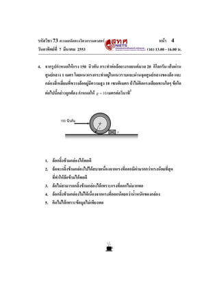 หนา 4
เวลา 13.00 - 16.00 น.

รหัสวิชา 73 ความถนัดทางวิศวกรรมศาสตร
วันอาทิตยที่ 7 มีนาคม 2553

4. จากรูปกําหนดใหแรง 150 นิวตัน กระทําตอลอยางรถยนตมวล 20 กิโลกรัม เสนผาน
ศูนยกลาง 1 เมตร โดยแนวแรงกระทําอยูในแนวราบและผานจุดศูนยกลางของลอ และ
กลองสี่เหลี่ยมที่ขวางลออยูมีความสูง 10 เซนติเมตร ถาไมคิดแรงเสียดทานใดๆ ขอใด
ตอไปนี้กลาวถูกตอง กําหนดให

g = 10 เมตรตอวินาที

2

150 นิวตัน
r

h

1. ลอกลิ้งขามกลองไดพอดี
2. ลอจะกลิ้งขามกลองไปไดสบายเนื่องจากแรงที่ออกมีคามากกวาแรงนอยที่สุด
ที่ทําใหลอขามไดพอดี
3. ลอไมสามารถกลิ้งขามกลองไดเพราะแรงที่ออกไมมากพอ
4. ลอกลิ้งขามกลองไมไดเนื่องจากแรงที่ออกนอยกวาน้ําหนักของกลอง
5. คิดไมไดเพราะขอมูลไมเพียงพอ

 