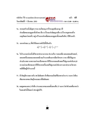 รหัสวิชา 73 ความถนัดทางวิศวกรรมศาสตร
วันอาทิตยที่ 7 มีนาคม 2553

หนา 45
เวลา 13.00 - 16.00 น.

74. ครอบครัวหนึ่งมีบุตร 5 คน คนโตอายุ 15 ป คนสุดทองอายุ 4 ป
คาเฉลี่ยของอายุบุตรทั้งหาคน คือ 11 ป และคามัธยฐานคือ 12 ป หากบุตรคนที่ 4
อายุนอยกวาคนที่ 2 อยู 4 ป จงหาคาเฉลี่ยของอายุบุตรทั้งหมดในอีก 3 ปขางหนา
75. จงหาคาของ |x| ที่ทําใหสมการตอไปนี้เปนจริง

( ) ( ) ( )

6 2 5 x + 11 2 3 x − 3 2 x = 25 x +1

76. ในโรงงานแหงหนึ่งมีวิศวกรจํานวน 8 คน ทํางานใน 3 แผนกคือ แผนกคอมพิวเตอร,
แผนกเครื่องกลและแผนกเคมี และโรงงานตองการเลือกวิศวกร 1 คน เพื่อไปดูงาน
ตางประเทศ หากความนาจะเปนของการไดวิศวกรคอมพิวเตอรไปดูงานเทากับ 0.25
ความนาจะเปนของการไดวิศวกรเครื่องกลไปดูงานเทากับ 0.5 จงหาจํานวนวิศวกร
เคมีที่มีอยูในโรงงานนี้

77. ถาวัตถุมีความยาวจริง 30 มิลลิเมตร ถาเขียนแบบโดยใชมาตราสวน 5:1 จงหาวาตอง
เขียนขนาดของวัตถุในแบบยาวกี่มิลลิเมตร
78. ผลคูณของเลข 2 ตัวคือ 176 ผลบวกของเลขทั้งสองคือ 27 จงหาวาคาตัวเลขที่มากกวา
ในสองตัวนี้นอยกวา 50 อยูเทาไร

 