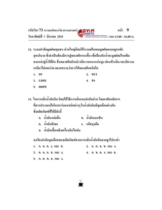 รหัสวิชา 73 ความถนัดทางวิศวกรรมศาสตร
วันอาทิตยที่ 7 มีนาคม 2553

หนา 9
เวลา 13.00 - 16.00 น.

12. ระบบกําจัดมูลฝอยชุมชน สวนใหญนิยมใชระบบฝงกลบมูลฝอยแบบถูกหลัก
สุขาภิบาล ซึ่งจําเปนตองมีการปูพลาสติกรองพื้น เพื่อปองกันน้ําชะมูลฝอยไหลซึม
ลงแหลงสูน้ําใตดิน ซึ่งพลาสติกดังกลาวมีความหนาแนนสูง คอนขางนิ่ม และมีความ
เหนียวไมแตกงาย อยากทราบวาควรใชพลาสติกชนิดใด
1. PP
2. PET
3. LDPE
4. PS
5. HDPE
13. ในการกลั่นน้ํามันดิบ นิยมใชวิธีการกลั่นแบบลําดับสวน โดยอาศัยหลักการ
ที่สารประกอบไฮโดรคารบอนชนิดตางๆ ในน้ํามันดิบมีจุดเดือดตางกัน
ซึ่งผลิตภัณฑที่ไดมีดังนี้
ก. น้ํามันหลอลื่น
ข. น้ํามันเบนซิน
ค. น้ํามันดีเซล
ง. แกสหุงตม
จ. น้ํามันเชื้อเพลิงเครื่องบินไอพน
จงเรียงลําดับจุดเดือดของผลิตภัณฑจากการกลั่นน้ํามันดิบจากสูงไปหาต่ํา
1. ก. จ. ค. ง. และ ข.
2. ก. ค. จ. ข. และ ง.
3. ค. จ. ก. ข. และ ง.
4. ก. ข. ค. ง. และ จ.
5. ก. ค. ข. จ. และ ง.

 