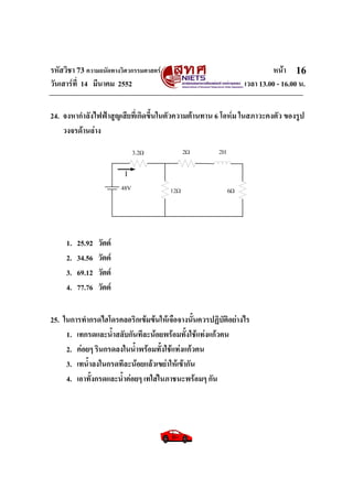 รหัสวิชา 73 ความถนัดทางวิศวกรรมศาสตร หนา
วันเสารที่ 14 มีนาคม 2552 เวลา 13.00 - 16.00 น.
16
24. จงหากําลังไฟฟาสูญเสียที่เกิดขึ้นในตัวความตานทาน 6 โอหม ในสภาวะคงตัว ของรูป
วงจรดานลาง
1. 25.92 วัตต
2. 34.56 วัตต
3. 69.12 วัตต
4. 77.76 วัตต
25. ในการทํากรดไฮโดรคลอริกเขมขนใหเจือจางนั้นควรปฏิบัติอยางไร
1. เทกรดและน้ําสลับกันทีละนอยพรอมทั้งใชแทงแกวคน
2. คอยๆ รินกรดลงในน้ําพรอมทั้งใชแทงแกวคน
3. เทน้ําลงในกรดทีละนอยแลวเขยาใหเขากัน
4. เอาทั้งกรดและน้ําคอยๆ เทใสในภาชนะพรอมๆ กัน
 