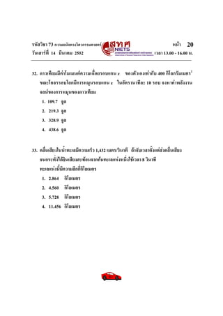 รหัสวิชา 73 ความถนัดทางวิศวกรรมศาสตร หนา
วันเสารที่ 14 มีนาคม 2552 เวลา 13.00 - 16.00 น.
20
32. ดาวเทียมมีคาโมเมนตความเฉื่อยรอบแกน z ของตัวเองเทากับ 400 กิโลกรัมเมตร2
ขณะโคจรรอบโลกมีการหมุนรอบแกน z ในอัตรานาทีละ 10 รอบ จงหาคาพลังงาน
จลนของการหมุนของดาวเทียม
1. 109.7 จูล
2. 219.3 จูล
3. 328.9 จูล
4. 438.6 จูล
33. คลื่นเสียงในน้ําทะเลมีความเร็ว 1,432 เมตร/วินาที ถาจับเวลาตั้งแตสงคลื่นเสียง
จนกระทั่งไดยินเสียงสะทอนจากกนทะเลแหงหนึ่งใชเวลา 8 วินาที
ทะเลแหงนี้มีความลึกกี่กิโลเมตร
1. 2.864 กิโลเมตร
2. 4.560 กิโลเมตร
3. 5.728 กิโลเมตร
4. 11.456 กิโลเมตร
 