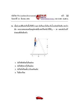 รหัสวิชา 73 ความถนัดทางวิศวกรรมศาสตร หนา
วันเสารที่ 14 มีนาคม 2552 เวลา 13.00 - 16.00 น.
32
54. เมื่อชางทาสีปนบันไดขึ้นไปได 2 เมตร บันไดจะเริ่มไถล ถาน้ําหนักบันไดเปน 150 นิว
ตัน และมวลของคนพรอมอุปกรณเปน 80 กิโลกรัม ใหใช g = 10 เมตรตอวินาที2
คําตอบขอใดเปนจริง
4
m
2
m
1. บันไดซีกซายเริ่มไถลกอน
2. บันไดซีกขวาเริ่มไถลกอน
3. บันไดเริ่มไถลทั้ง 2 ดานพรอมกัน
4. ไมมีการไถล
 