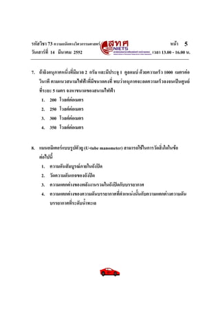รหัสวิชา 73 ความถนัดทางวิศวกรรมศาสตร หนา
วันเสารที่ 14 มีนาคม 2552 เวลา 13.00 - 16.00 น.
5
7. ถายิงอนุภาคหนึ่งที่มีมวล 2 กรัม และมีประจุ 1 คูลอมบ ดวยความเร็ว 1000 เมตรตอ
วินาที ตามแนวสนามไฟฟาที่มีขนาดคงที่ พบวาอนุภาคจะลดความเร็วลงจนเปนศูนย
ที่ระยะ 5 เมตร จงหาขนาดของสนามไฟฟา
1. 200 โวลตตอเมตร
2. 250 โวลตตอเมตร
3. 300 โวลตตอเมตร
4. 350 โวลตตอเมตร
8. แมนอมิเตอรแบบรูปตัวยู (U-tube manometer) สามารถใชในการวัดสิ่งใดในขอ
ตอไปนี้
1. ความดันสัมบูรณภายในถังปด
2. วัดความดันเกจของถังปด
3. ความแตกตางของพลังงานรวมในถังปดกับบรรยากาศ
4. ความแตกตางของความดันบรรยากาศที่ตําแหนงนั้นกับความแตกตางความดัน
บรรยากาศที่ระดับน้ําทะเล
 